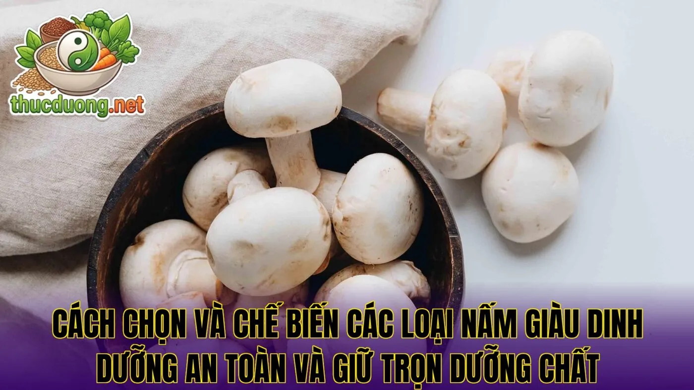 Cách chọn và chế biến các loại nấm giàu dinh dưỡng an toàn và giữ trọn dưỡng chất